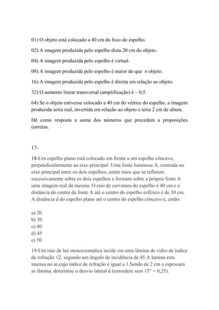 01) O objeto está colocado a 40 cm do foco do espelho.

02) A imagem produzida pelo espelho dista 20 cm do objeto.

04) A imagem produzida pelo espelho é virtual.

08) A imagem produzida pelo espelho é maior do que o objeto.

16) A imagem produzida pelo espelho é direita em relação ao objeto.

32) O aumento linear transversal (amplificação) é – 0,5.

64) Se o objeto estivesse colocado a 40 cm do vértice do espelho, a imagem
produzida seria real, invertida em relação ao objeto e teria 2 cm de altura.

Dê como resposta a soma dos números que precedem a proposições
corretas.



17-

18-Um espelho plano está colocado em frente a um espelho côncavo,
perpendicularmente ao eixo principal. Uma fonte luminosa A, centrada no
eixo principal entre os dois espelhos, emite raios que se refletem
sucessivamente sobre os dois espelhos e formam sobre a própria fonte A
uma imagem real da mesma. O raio de curvatura do espelho é 40 cm e a
distância do centro da fonte A até o centro do espelho esférico é de 30 cm.
A distância d do espelho plano até o centro do espelho côncavo é, então:

a) 20
b) 30
c) 40
d) 45
e) 50

19-Um raio de luz monocromática incide em uma lâmina de vidro de índice
de refração √2, segundo um ângulo de incidência de 45.A lamina esta
imensa no ar,cujo índice de refração é igual a 1.Sendo de 2 cm a espessura
as lâmina, determine o desvio lateral d (considere sem 15° = 0,25).
 