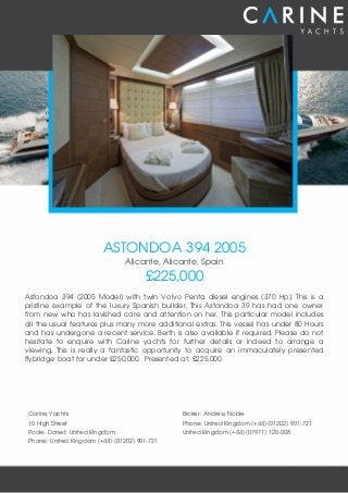 ASTONDOA 394 2005
Alicante, Alicante, Spain
£225,000
Astondoa 394 (2005 Model) with twin Volvo Penta diesel engines (370 Hp). This is a
pristine example of the luxury Spanish builder. This Astondoa 39 has had one owner
from new who has lavished care and attention on her. This particular model includes
all the usual features plus many more additional extras. This vessel has under 80 Hours
and has undergone a recent service. Berth is also available if required. Please do not
hesitate to enquire with Carine yachts for further details or indeed to arrange a
viewing. This is really a fantastic opportunity to acquire an immaculately presented
flybridge boat for under £250,000. Presented at: £225,000
Carine Yachts
10 High Street
Poole, Dorset, United Kingdom
Phone: United Kingdom (+44) (01202) 901-721
Broker: Andrew Noble
Phone: United Kingdom (+44) (01202) 901-721
United Kingdom (+44) (07971) 120-008
 