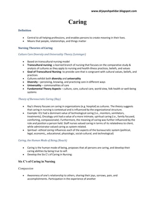www.drjayeshpatidar.blogspot.com
Caring
Definition
Central to all helping professions, and enables persons to create meaning in their lives.
Means that people, relationships, and things matter
Nursing Theories of Caring
Culture Care Diversity and Universality Theory (Leininger)
Based on transcultural nursing model
Transcultural nursing: a learned branch of nursing that focuses on the comparative study &
analysis of cultures as they apply to nursing and health-illness practices, beliefs, and values
Goal of Transcultural Nursing: to provide care that is congruent with cultural values, beliefs, and
practices
Cultures exhibit both diversity and universality
Diversity – perceiving, knowing, and practicing care in different ways
Universality – commonalities of care
Fundamental Theory Aspects – culture, care, cultural care, world view, folk health or well-being
systems
Theory of Bureaucratic Caring (Ray)
Ray’s theory focuses on caring in organizations (e.g. hospital) as cultures. The theory suggests
that caring in nursing is contextual and is influenced by the organizational structure.
Example: ICU had a dominant value of technological caring (i.e., monitors, ventilators,
treatments), Oncology unit had a value of a more intimate, spiritual caring (i.e., family focused,
comforting, compassionate). Furthermore, the meaning of caring was further influenced by the
role and position a person held. Staff nurses valued caring in terms of its relatedness to client,
while administrator valued caring as system related.
Spiritual –ethical caring influences each of the aspects of the bureaucratic system (political,
legal, economic,, educational, physiologic, social-cultural, and technological)
Caring, the Human Mode of Being (Roach)
Caring is the human mode of being, proposes that all persons are caring, and develop their
caring abilities by being true to self.
Develop the Six C’s of Caring in Nursing:
Six C’s of Caring in Nursing
Compassion
Awareness of one’s relationship to others, sharing their joys, sorrows, pain, and
accomplishments. Participation in the experience of another
 