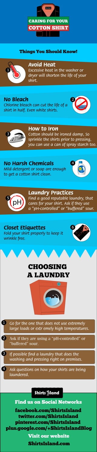 CARING FOR YOUR
COTTON SHIRT
Things You Should Know!
1
2
Avoid Heat
Excessive heat in the washer or
dryer will shorten the life of your
shirt.
3
How to Iron
Cotton should be ironed damp, So
sprinkle the shirts prior to pressing,
you can use a can of spray starch too.
5
Laundry Practices
Find a good reputable laundry, that
cares for your shirt. Ask if they use
a “pH-controlled” or “buffered” sour.
No Bleach
Chlorine bleach can cut the life of a
shirt in half. Even white shirts.
BLEACH
4No Harsh Chemicals
Mild detergent or soap are enough
to get a cotton shirt clean.
6Closet Etiquettes
Fold your shirt properly to keep it
wrinkle free.
MILDDetergent
Gentle Wash
pH
CHOOSING
A LAUNDRY
Go for the one that does not use extremely
large loads or extr emely high temperatures.
1
Ask if they are using a “pH-controlled” or
“buffered” sour.
2
If possible ﬁnd a laundry that does the
washing and pressing right on premises.
3
Ask questions on how your shirts are being
laundered.
4
ShirtsIsland.com
Find us on Social Networks
facebook.com/ShirtsIsland
pinterest.com/ShirtsIsland
plus.google.com/+ShirtsIslandBlog
twitter.com/ShirtsIsland
Visit our website
 