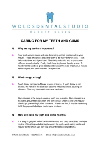 ©Wolds Dental Studio T:01673842276 EMAIL: info@woldsdentalstudio.co.uk
CARING FOR MY TEETH AND GUMS
Q Why are my teeth so important?
A Your teeth vary in shape and size depending on their position within your
mouth. These differences allow the teeth to do many different jobs. Teeth
help us to chew and digest food. They help us to talk, and to pronounce
different sounds clearly. Finally, teeth help to give our face its shape. A
healthy smile can be a great asset and because this is so important, it makes
sense to give your teeth the best care possible.
Q What can go wrong?
A Tooth decay can lead to fillings, crowns or inlays. If tooth decay is not
treated, the nerve of the tooth can become infected and die, causing an
abscess. This may then need root canal treatment.
Gum disease is the largest cause of tooth loss in adults. Gum disease is a
treatable, preventable condition and can be kept under control with regular
check-ups, preventing further problems. If teeth are lost, it may be necessary
to fill the gaps with bridges, dentures or implants.
Q How do I keep my teeth and gums healthy?
A It is easy to get your mouth clean and healthy, and keep it that way. A simple
routine of brushing and cleaning between the teeth, good eating habits and
regular dental check-ups can help prevent most dental problems.
 