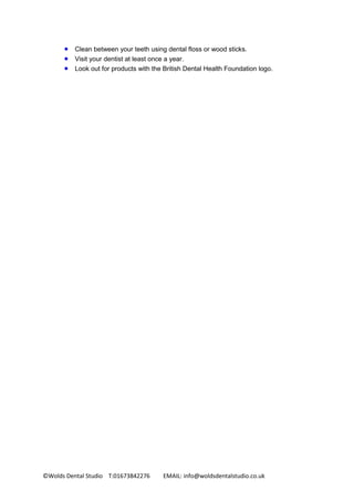 ©Wolds Dental Studio T:01673842276 EMAIL: info@woldsdentalstudio.co.uk
 Clean between your teeth using dental floss or wood sticks.
 Visit your dentist at least once a year.
 Look out for products with the British Dental Health Foundation logo.
 