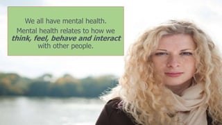 We all have mental health.
Mental health relates to how we
think, feel, behave and interact
with other people.
 
