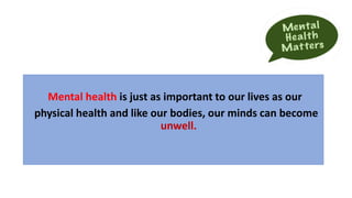 Mental health is just as important to our lives as our
physical health and like our bodies, our minds can become
unwell.
 