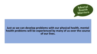 Just as we can develop problems with our physical health, mental
health problems will be experienced by many of us over the course
of our lives.
 