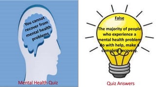 Mental Health Quiz Quiz Answers
False
The majority of people
who experience a
mental health problem
do with help, make a
complete recovery.
 