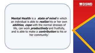 Mental Health is a state of mind in which
an individual is able to realize his or her own
abilities, cope with the normal stresses of
life, can work productively and fruitfully,
and is able to make a contribution to his or
her community.’
 