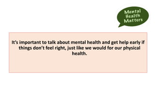 It’s important to talk about mental health and get help early if
things don’t feel right, just like we would for our physical
health.
 