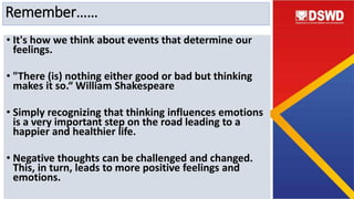 Remember……
• It's how we think about events that determine our
feelings.
• "There (is) nothing either good or bad but thinking
makes it so.“ William Shakespeare
• Simply recognizing that thinking influences emotions
is a very important step on the road leading to a
happier and healthier life.
• Negative thoughts can be challenged and changed.
This, in turn, leads to more positive feelings and
emotions.
 