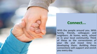 Connect…
With the people around you. With
family, friends, colleagues and
neighbors. At home, work, school
or in your local community. Think
of these as the cornerstones of
your life and invest time in
developing them. Building these
connections will support and enrich
you every day.
 