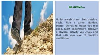Be active…
Go for a walk or run. Step outside.
Cycle. Play a game. Garden.
Dance. Exercising makes you feel
good. Most importantly, discover
a physical activity you enjoy and
that suits your level of mobility
and fitness.
 
