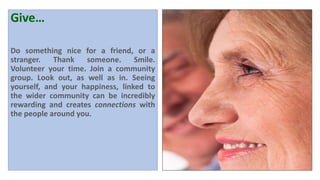Give…
Do something nice for a friend, or a
stranger. Thank someone. Smile.
Volunteer your time. Join a community
group. Look out, as well as in. Seeing
yourself, and your happiness, linked to
the wider community can be incredibly
rewarding and creates connections with
the people around you.
 
