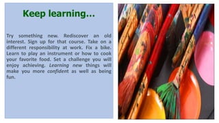 Keep learning…
Try something new. Rediscover an old
interest. Sign up for that course. Take on a
different responsibility at work. Fix a bike.
Learn to play an instrument or how to cook
your favorite food. Set a challenge you will
enjoy achieving. Learning new things will
make you more confident as well as being
fun.
 