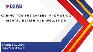 C A R I N G F O R T H E C A R E R S : P R O M O T I N G
M E N TA L H E A LT H A N D W E L L B E I N G
ROWENA U. SALVADOR
Social Welfare Officer III
 