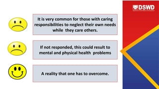 It is very common for those with caring
responsibilities to neglect their own needs
while they care others.
If not responded, this could result to
mental and physical health problems
A reality that one has to overcome.
 