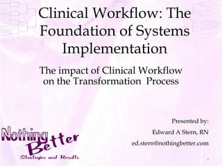 1 Clinical Workflow: The Foundation of Systems Implementation The impact of Clinical Workflow on the Transformation  Process Presented by: Edward A Stern, RN ed.stern@nothingbetter.com 