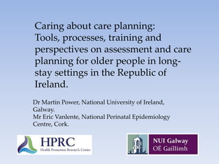 Caring about care planning:  Tools, processes, training and perspectives on assessment and care planning for older people in long-stay settings in the Republic of Ireland. Dr Martin Power, National University of Ireland, Galway. Mr Eric Vanlente, National Perinatal Epidemiology Centre, Cork. 