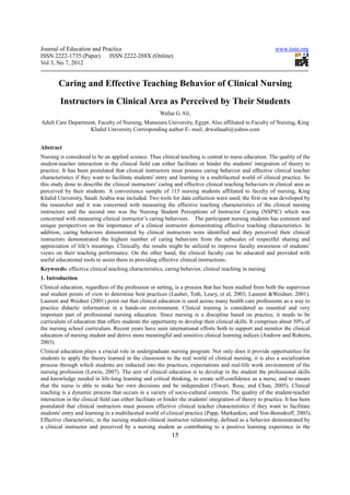 Journal of Education and Practice                                                                            www.iiste.org
ISSN 2222-1735 (Paper) ISSN 2222-288X (Online)
Vol 3, No 7, 2012


        Caring and Effective Teaching Behavior of Clinical Nursing
         Instructors in Clinical Area as Perceived by Their Students
                                                       Wafaa G. Ali,
Adult Care Department, Faculty of Nursing, Mansoura University, Egypt. Also affiliated to Faculty of Nursing, King
                   Khalid University Corresponding author E- mail; drwafaaali@yahoo.com


Abstract
Nursing is considered to be an applied science. Thus clinical teaching is central to nurse education. The quality of the
student-teacher interaction in the clinical field can either facilitate or hinder the students' integration of theory to
practice. It has been postulated that clinical instructors must possess caring behavior and effective clinical teacher
characteristics if they want to facilitate students' entry and learning in a multifaceted world of clinical practice. So
this study done to describe the clinical instructors’ caring and effective clinical teaching behaviors in clinical area as
perceived by their students. A convenience sample of 113 nursing students affiliated to faculty of nursing, King
Khalid University, Saudi Arabia was included. Two tools for data collection were used; the first on was developed by
the researcher and it was concerned with measuring the effective teaching characteristics of the clinical nursing
instructors and the second one was the Nursing Student Perceptions of Instructor Caring (NSPIC) which was
concerned with measuring clinical instructor’s caring behaviors. The participant nursing students has common and
unique perspectives on the importance of a clinical instructor demonstrating effective teaching characteristics. In
addition, caring behaviors demonstrated by clinical instructors were identified and they perceived their clinical
instructors demonstrated the highest number of caring behaviors from the subscales of respectful sharing and
appreciation of life’s meanings. Clinically, the results might be utilized to improve faculty awareness of students’
views on their teaching performance. On the other hand, the clinical faculty can be educated and provided with
useful educational tools to assist them in providing effective clinical instructions.
Keywords: effective clinical teaching characteristics, caring behavior, clinical teaching in nursing
1. Introduction
Clinical education, regardless of the profession or setting, is a process that has been studied from both the supervisor
and student points of view to determine best practices (Lauber, Toth, Leary, et al, 2003; Laurent &Weidner, 2001).
Laurent and Weidner (2001) point out that clinical education is used across many health care professions as a way to
practice didactic information in a hands-on environment. Clinical training is considered as essential and very
important part of professional nursing education. Since nursing is a discipline based on practice, it needs to be
curriculum of education that offers students the opportunity to develop their clinical skills. It comprises about 50% of
the nursing school curriculum. Recent years have seen international efforts both to support and monitor the clinical
education of nursing student and derive more meaningful and sensitive clinical learning indices (Andrew and Roberts,
2003).
Clinical education plays a crucial role in undergraduate nursing program. Not only does it provide opportunities for
students to apply the theory learned in the classroom to the real world of clinical nursing, it is also a socialization
process through which students are inducted into the practices, expectations and real-life work environment of the
nursing profession (Lewin, 2007). The aim of clinical education is to develop in the student the professional skills
and knowledge needed in life-long learning and critical thinking, to create self-confidence as a nurse, and to ensure
that the nurse is able to make her own decisions and be independent (Tiwari, Rose, and Chan, 2005). Clinical
teaching is a dynamic process that occurs in a variety of socio-cultural contexts. The quality of the student-teacher
interaction in the clinical field can either facilitate or hinder the students' integration of theory to practice. It has been
postulated that clinical instructors must possess effective clinical teacher characteristics if they want to facilitate
students' entry and learning in a multifaceted world of clinical practice (Papp, Markanken, and Von-Bonsdroff, 2003).
Effective characteristic, in the nursing student-clinical instructor relationship, defined as a behavior demonstrated by
a clinical instructor and perceived by a nursing student as contributing to a positive learning experience in the
                                                             15
 