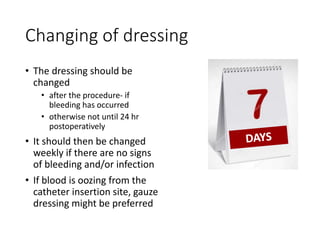 Changing of dressing
• The dressing should be
changed
• after the procedure- if
bleeding has occurred
• otherwise not until 24 hr
postoperatively
• It should then be changed
weekly if there are no signs
of bleeding and/or infection
• If blood is oozing from the
catheter insertion site, gauze
dressing might be preferred
 
