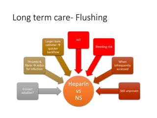 Long term care- Flushing
Heparin
vs
NS
Correct
solution?
Thrombi &
fibrin  nidus
for infection
Larger bore
catheter 
quicker
backflow
HIT
Bleeding risk
When
Infrequently
accessed
Still unproven
 