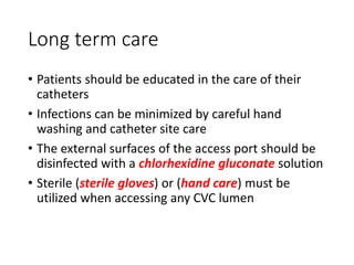 Long term care
• Patients should be educated in the care of their
catheters
• Infections can be minimized by careful hand
washing and catheter site care
• The external surfaces of the access port should be
disinfected with a chlorhexidine gluconate solution
• Sterile (sterile gloves) or (hand care) must be
utilized when accessing any CVC lumen
 