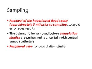 Sampling
• Removal of the heparinized dead space
(approximately 5 ml) prior to sampling, to avoid
erroneous results
• The volume to be removed before coagulation
studies are performed is uncertain with central
venous catheters
• Peripheral vein- for coagulation studies
 