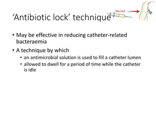 • May be effective in reducing catheter-related
bacteraemia
• A technique by which
• an antimicrobial solution is used to fill a catheter lumen
• allowed to dwell for a period of time while the catheter
is idle
‘Antibiotic lock’ technique
 