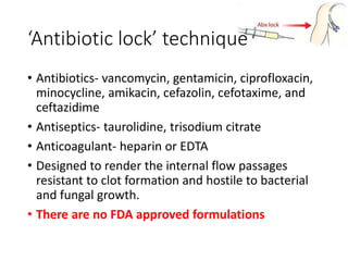 • Antibiotics- vancomycin, gentamicin, ciprofloxacin,
minocycline, amikacin, cefazolin, cefotaxime, and
ceftazidime
• Antiseptics- taurolidine, trisodium citrate
• Anticoagulant- heparin or EDTA
• Designed to render the internal flow passages
resistant to clot formation and hostile to bacterial
and fungal growth.
• There are no FDA approved formulations
‘Antibiotic lock’ technique
 