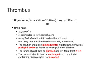 Thrombus
• Heparin (heparin sodium 10 U/ml) may be effective
OR
• Urokinase
• 10,000 U/ml
• reconstituted in 4 ml normal saline
• using 2 ml of solution into each catheter lumen
(ensuring that intra-luminal volumes only are instilled)
• The solution should be injected gently into the catheter with a
push-pull action to maximize mixing within the lumen
• The lumen should then be clamped and left for at least 2–3 h
• The catheter should then be unclamped and the solution
containing disaggregated clot aspirated
 
