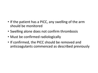 • If the patient has a PICC, any swelling of the arm
should be monitored
• Swelling alone does not confirm thrombosis
• Must be confirmed radiologically
• If confirmed, the PICC should be removed and
anticoagulants commenced as described previously
 