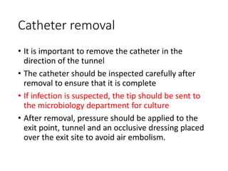 Catheter removal
• It is important to remove the catheter in the
direction of the tunnel
• The catheter should be inspected carefully after
removal to ensure that it is complete
• If infection is suspected, the tip should be sent to
the microbiology department for culture
• After removal, pressure should be applied to the
exit point, tunnel and an occlusive dressing placed
over the exit site to avoid air embolism.
 