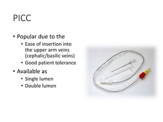 PICC
• Popular due to the
• Ease of insertion into
the upper arm veins
(cephalic/basilic veins)
• Good patient tolerance
• Available as
• Single lumen
• Double lumen
 