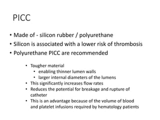 PICC
• Made of - silicon rubber / polyurethane
• Silicon is associated with a lower risk of thrombosis
• Polyurethane PICC are recommended
• Tougher material
• enabling thinner lumen walls
• larger internal diameters of the lumens
• This significantly increases flow rates
• Reduces the potential for breakage and rupture of
catheter
• This is an advantage because of the volume of blood
and platelet infusions required by hematology patients
 