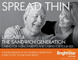 Spread Thin

Lifecare &
the Sandwich Generation
Caring for aging parents and Caring for your kids
the phenomenon of the “Sandwich Generation”
iS here to Stay. iS your family ready?
                                              brightstarcare.com
 