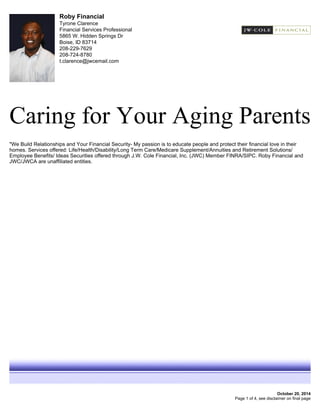 Roby Financial
Tyrone Clarence
Financial Services Professional
5865 W. Hidden Springs Dr
Boise, ID 83714
208-229-7629
208-724-8780
t.clarence@jwcemail.com
Caring for Your Aging Parents
October 20, 2014
"We Build Relationships and Your Financial Security- My passion is to educate people and protect their financial love in their
homes. Services offered: Life/Health/Disability/Long Term Care/Medicare Supplement/Annuities and Retirement Solutions/
Employee Benefits/ Ideas Securities offered through J.W. Cole Financial, Inc. (JWC) Member FINRA/SIPC. Roby Financial and
JWC/JWCA are unaffiliated entities.
Page 1 of 4, see disclaimer on final page
 