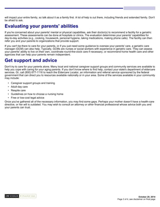 October 20, 2014
will impact your entire family, so talk about it as a family first. A lot of help is out there, including friends and extended family. Don't
be afraid to ask.
Evaluating your parents' abilities
If you're concerned about your parents' mental or physical capabilities, ask their doctor(s) to recommend a facility for a geriatric
assessment. These assessments can be done at hospitals or clinics. The evaluation determines your parents' capabilities for
day-to-day activities (e.g., cooking, housework, personal hygiene, taking medications, making phone calls). The facility can then
refer you and your parents to organizations that provide support.
If you can't be there to care for your parents, or if you just need some guidance to oversee your parents' care, a geriatric care
manager (GCM) can also help. Typically, GCMs are nurses or social workers with experience in geriatric care. They can assess
your parents' ability to live on their own, coordinate round-the-clock care if necessary, or recommend home health care and other
agencies that can help your parents remain independent.
Get support and advice
Don't try to care for your parents alone. Many local and national caregiver support groups and community services are available to
help you cope with caring for your aging parents. If you don't know where to find help, contact your state's department of eldercare
services. Or, call (800) 677-1116 to reach the Eldercare Locator, an information and referral service sponsored by the federal
government that can direct you to resources available nationally or in your area. Some of the services available in your community
may include:
• Caregiver support groups and training
• Adult day care
• Respite care
• Guidelines on how to choose a nursing home
• Free or low-cost legal advice
Once you've gathered all of the necessary information, you may find some gaps. Perhaps your mother doesn't have a health-care
directive, or her will is outdated. You may wish to consult an attorney or other financial professional whose advice both you and
your parents can trust.
Page 3 of 4, see disclaimer on final page
 