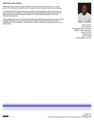 Roby Financial
Tyrone Clarence
Financial Services Professional
5865 W. Hidden Springs Dr
Boise, ID 83714
208-229-7629
208-724-8780
t.clarence@jwcemail.com
October 20, 2014
Prepared by Broadridge Investor Communication Solutions, Inc. Copyright 2014
IMPORTANT DISCLOSURES
Broadridge Investor Communication Solutions, Inc. does not provide investment, tax, or legal
advice. The information presented here is not specific to any individual's personal circumstances.
To the extent that this material concerns tax matters, it is not intended or written to be used, and
cannot be used, by a taxpayer for the purpose of avoiding penalties that may be imposed by law.
Each taxpayer should seek independent advice from a tax professional based on his or her
individual circumstances.
These materials are provided for general information and educational purposes based upon publicly
available information from sources believed to be reliable—we cannot assure the accuracy or
completeness of these materials. The information in these materials may change at any time and
without notice.
Page 4 of 4
 