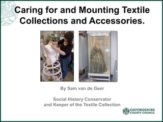 Caring for and Mounting Textile
Collections and Accessories.
By Sam van de Geer
Social History Conservator
and Keeper of the Textile Collection
 