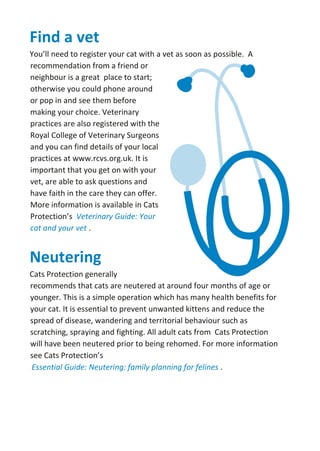 Find a vet
You’ll need to register your cat with a vet as soon as possible. A
recommendation from a friend or
neighbour is a great place to start;
otherwise you could phone around
or pop in and see them before
making your choice. Veterinary
practices are also registered with the
Royal College of Veterinary Surgeons
and you can find details of your local
practices at www.rcvs.org.uk. It is
important that you get on with your
vet, are able to ask questions and
have faith in the care they can offer.
More information is available in Cats
Protection’s Veterinary Guide: Your
cat and your vet .
Neutering
Cats Protection generally
recommends that cats are neutered at around four months of age or
younger. This is a simple operation which has many health benefits for
your cat. It is essential to prevent unwanted kittens and reduce the
spread of disease, wandering and territorial behaviour such as
scratching, spraying and fighting. All adult cats from Cats Protection
will have been neutered prior to being rehomed. For more information
see Cats Protection’s
Essential Guide: Neutering: family planning for felines .
 