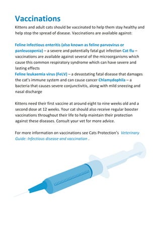 Vaccinations
Kittens and adult cats should be vaccinated to help them stay healthy and
help stop the spread of disease. Vaccinations are available against:
Feline infectious enteritis (also known as feline parvovirus or
panleucopenia) – a severe and potentially fatal gut infection Cat flu –
vaccinations are available against several of the microorganisms which
cause this common respiratory syndrome which can have severe and
lasting effects
Feline leukaemia virus (FeLV) – a devastating fatal disease that damages
the cat’s immune system and can cause cancer Chlamydophila – a
bacteria that causes severe conjunctivitis, along with mild sneezing and
nasal discharge
Kittens need their first vaccine at around eight to nine weeks old and a
second dose at 12 weeks. Your cat should also receive regular booster
vaccinations throughout their life to help maintain their protection
against these diseases. Consult your vet for more advice.
For more information on vaccinations see Cats Protection’s Veterinary
Guide: Infectious disease and vaccination .
 