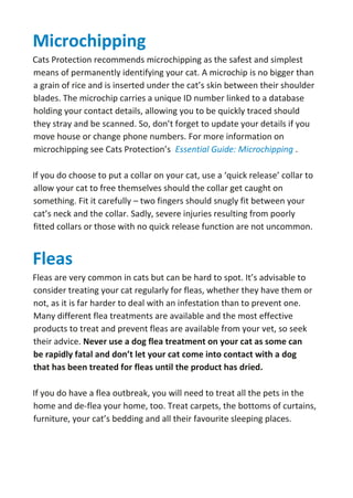 Microchipping
Cats Protection recommends microchipping as the safest and simplest
means of permanently identifying your cat. A microchip is no bigger than
a grain of rice and is inserted under the cat’s skin between their shoulder
blades. The microchip carries a unique ID number linked to a database
holding your contact details, allowing you to be quickly traced should
they stray and be scanned. So, don’t forget to update your details if you
move house or change phone numbers. For more information on
microchipping see Cats Protection’s Essential Guide: Microchipping .
If you do choose to put a collar on your cat, use a ‘quick release’ collar to
allow your cat to free themselves should the collar get caught on
something. Fit it carefully – two fingers should snugly fit between your
cat’s neck and the collar. Sadly, severe injuries resulting from poorly
fitted collars or those with no quick release function are not uncommon.
Fleas
Fleas are very common in cats but can be hard to spot. It’s advisable to
consider treating your cat regularly for fleas, whether they have them or
not, as it is far harder to deal with an infestation than to prevent one.
Many different flea treatments are available and the most effective
products to treat and prevent fleas are available from your vet, so seek
their advice. Never use a dog flea treatment on your cat as some can
be rapidly fatal and don’t let your cat come into contact with a dog
that has been treated for fleas until the product has dried.
If you do have a flea outbreak, you will need to treat all the pets in the
home and de-flea your home, too. Treat carpets, the bottoms of curtains,
furniture, your cat’s bedding and all their favourite sleeping places.
 