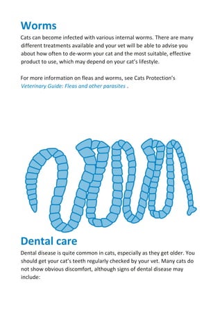 Worms
Cats can become infected with various internal worms. There are many
different treatments available and your vet will be able to advise you
about how often to de-worm your cat and the most suitable, effective
product to use, which may depend on your cat’s lifestyle.
For more information on fleas and worms, see Cats Protection’s
Veterinary Guide: Fleas and other parasites .
Dental care
Dental disease is quite common in cats, especially as they get older. You
should get your cat’s teeth regularly checked by your vet. Many cats do
not show obvious discomfort, although signs of dental disease may
include:
 