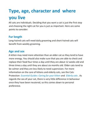 Type, age, character and where
you live
All cats are individuals. Deciding that you want a cat is just the first step
and choosing the right cat for you is just as important. Here are some
points to consider:
Fur length
Long-haired cats will need daily grooming and short-haired cats will
benefit from weekly grooming.
Age and sex
A kitten may need more attention than an older cat as they tend to have
more energy. You should also make sure that you are able to check and
replace their food four times a day until they are about 12 weeks old and
three times a day until they are about six months old. Older cats tend to
be calmer and they are less likely to need supervision. For more
information on the care of kittens and elderly cats, see the Cats
Protection Essential Guides: Caring for your kitten and Elderly cats . As
regards the sex of your cat, there is very little difference in behaviour
once they have been neutered, so this comes down to personal
preference.
 