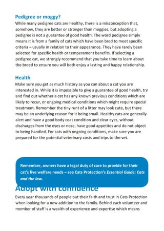 Pedigree or moggy?
While many pedigree cats are healthy, there is a misconception that,
somehow, they are better or stronger than moggies, but adopting a
pedigree is not a guarantee of good health. The word pedigree simply
means it is from a family of cats which have been bred to meet specific
criteria – usually in relation to their appearance. They have rarely been
selected for specific health or temperament benefits. If selecting a
pedigree cat, we strongly recommend that you take time to learn about
the breed to ensure you will both enjoy a lasting and happy relationship.
Health
Make sure you get as much history as you can about a cat you are
interested in. While it is impossible to give a guarantee of good health, try
and find out whether a cat has any known previous conditions which are
likely to recur, or ongoing medical conditions which might require special
treatment. Remember the tiny runt of a litter may look cute, but there
may be an underlying reason for it being small. Healthy cats are generally
alert and have a good body coat condition and clear eyes, without
discharges from the eyes or nose, have good appetites and do not object
to being handled. For cats with ongoing conditions, make sure you are
prepared for the potential veterinary costs and trips to the vet.
Remember, owners have a legal duty of care to provide for their
cat’s five welfare needs – see Cats Protection’s Essential Guide: Cats
and the law.
Adopt with confidence
Every year thousands of people put their faith and trust in Cats Protection
when looking for a new addition to the family. Behind each volunteer and
member of staff is a wealth of experience and expertise which means
 
