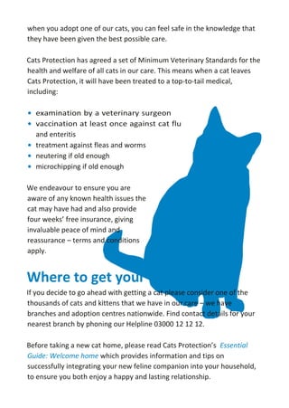•
•
when you adopt one of our cats, you can feel safe in the knowledge that
they have been given the best possible care.
Cats Protection has agreed a set of Minimum Veterinary Standards for the
health and welfare of all cats in our care. This means when a cat leaves
Cats Protection, it will have been treated to a top-to-tail medical,
including:
and enteritis
• treatment against fleas and worms
• neutering if old enough
• microchipping if old enough
We endeavour to ensure you are
aware of any known health issues the
cat may have had and also provide
four weeks’ free insurance, giving
invaluable peace of mind and
reassurance – terms and conditions
apply.
Where to get your cat from
If you decide to go ahead with getting a cat please consider one of the
thousands of cats and kittens that we have in our care – we have
branches and adoption centres nationwide. Find contact details for your
nearest branch by phoning our Helpline 03000 12 12 12.
Before taking a new cat home, please read Cats Protection’s Essential
Guide: Welcome home which provides information and tips on
successfully integrating your new feline companion into your household,
to ensure you both enjoy a happy and lasting relationship.
 