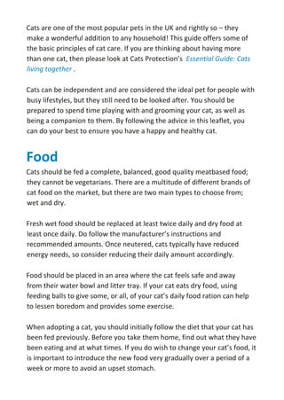 Cats are one of the most popular pets in the UK and rightly so – they
make a wonderful addition to any household! This guide offers some of
the basic principles of cat care. If you are thinking about having more
than one cat, then please look at Cats Protection’s Essential Guide: Cats
living together .
Cats can be independent and are considered the ideal pet for people with
busy lifestyles, but they still need to be looked after. You should be
prepared to spend time playing with and grooming your cat, as well as
being a companion to them. By following the advice in this leaflet, you
can do your best to ensure you have a happy and healthy cat.
Food
Cats should be fed a complete, balanced, good quality meatbased food;
they cannot be vegetarians. There are a multitude of different brands of
cat food on the market, but there are two main types to choose from;
wet and dry.
Fresh wet food should be replaced at least twice daily and dry food at
least once daily. Do follow the manufacturer’s instructions and
recommended amounts. Once neutered, cats typically have reduced
energy needs, so consider reducing their daily amount accordingly.
Food should be placed in an area where the cat feels safe and away
from their water bowl and litter tray. If your cat eats dry food, using
feeding balls to give some, or all, of your cat’s daily food ration can help
to lessen boredom and provides some exercise.
When adopting a cat, you should initially follow the diet that your cat has
been fed previously. Before you take them home, find out what they have
been eating and at what times. If you do wish to change your cat’s food, it
is important to introduce the new food very gradually over a period of a
week or more to avoid an upset stomach.
 