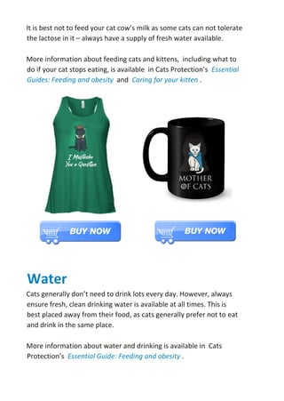 It is best not to feed your cat cow’s milk as some cats can not tolerate
the lactose in it – always have a supply of fresh water available.
More information about feeding cats and kittens, including what to
do if your cat stops eating, is available in Cats Protection’s Essential
Guides: Feeding and obesity and Caring for your kitten .
Water
Cats generally don’t need to drink lots every day. However, always
ensure fresh, clean drinking water is available at all times. This is
best placed away from their food, as cats generally prefer not to eat
and drink in the same place.
More information about water and drinking is available in Cats
Protection’s Essential Guide: Feeding and obesity .
 
