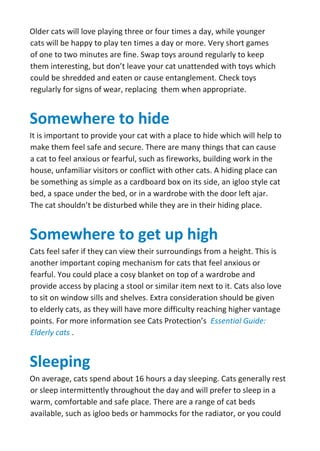 Older cats will love playing three or four times a day, while younger
cats will be happy to play ten times a day or more. Very short games
of one to two minutes are fine. Swap toys around regularly to keep
them interesting, but don’t leave your cat unattended with toys which
could be shredded and eaten or cause entanglement. Check toys
regularly for signs of wear, replacing them when appropriate.
Somewhere to hide
It is important to provide your cat with a place to hide which will help to
make them feel safe and secure. There are many things that can cause
a cat to feel anxious or fearful, such as fireworks, building work in the
house, unfamiliar visitors or conflict with other cats. A hiding place can
be something as simple as a cardboard box on its side, an igloo style cat
bed, a space under the bed, or in a wardrobe with the door left ajar.
The cat shouldn’t be disturbed while they are in their hiding place.
Somewhere to get up high
Cats feel safer if they can view their surroundings from a height. This is
another important coping mechanism for cats that feel anxious or
fearful. You could place a cosy blanket on top of a wardrobe and
provide access by placing a stool or similar item next to it. Cats also love
to sit on window sills and shelves. Extra consideration should be given
to elderly cats, as they will have more difficulty reaching higher vantage
points. For more information see Cats Protection’s Essential Guide:
Elderly cats .
Sleeping
On average, cats spend about 16 hours a day sleeping. Cats generally rest
or sleep intermittently throughout the day and will prefer to sleep in a
warm, comfortable and safe place. There are a range of cat beds
available, such as igloo beds or hammocks for the radiator, or you could
 