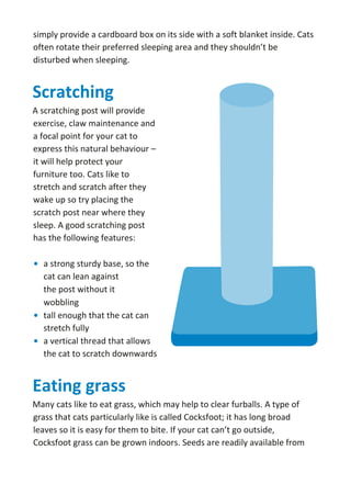 simply provide a cardboard box on its side with a soft blanket inside. Cats
often rotate their preferred sleeping area and they shouldn’t be
disturbed when sleeping.
Scratching
A scratching post will provide
exercise, claw maintenance and
a focal point for your cat to
express this natural behaviour –
it will help protect your
furniture too. Cats like to
stretch and scratch after they
wake up so try placing the
scratch post near where they
sleep. A good scratching post
has the following features:
• a strong sturdy base, so the
cat can lean against
the post without it
wobbling
• tall enough that the cat can
stretch fully
• a vertical thread that allows
the cat to scratch downwards
Eating grass
Many cats like to eat grass, which may help to clear furballs. A type of
grass that cats particularly like is called Cocksfoot; it has long broad
leaves so it is easy for them to bite. If your cat can’t go outside,
Cocksfoot grass can be grown indoors. Seeds are readily available from
 
