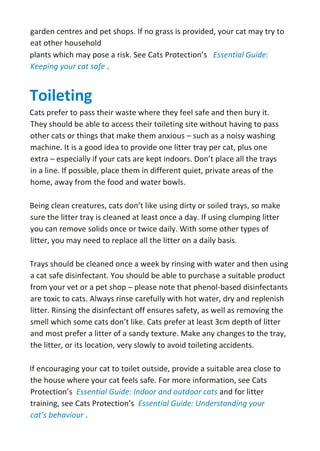 garden centres and pet shops. If no grass is provided, your cat may try to
eat other household
plants which may pose a risk. See Cats Protection’s Essential Guide:
Keeping your cat safe .
Toileting
Cats prefer to pass their waste where they feel safe and then bury it.
They should be able to access their toileting site without having to pass
other cats or things that make them anxious – such as a noisy washing
machine. It is a good idea to provide one litter tray per cat, plus one
extra – especially if your cats are kept indoors. Don’t place all the trays
in a line. If possible, place them in different quiet, private areas of the
home, away from the food and water bowls.
Being clean creatures, cats don’t like using dirty or soiled trays, so make
sure the litter tray is cleaned at least once a day. If using clumping litter
you can remove solids once or twice daily. With some other types of
litter, you may need to replace all the litter on a daily basis.
Trays should be cleaned once a week by rinsing with water and then using
a cat safe disinfectant. You should be able to purchase a suitable product
from your vet or a pet shop – please note that phenol-based disinfectants
are toxic to cats. Always rinse carefully with hot water, dry and replenish
litter. Rinsing the disinfectant off ensures safety, as well as removing the
smell which some cats don’t like. Cats prefer at least 3cm depth of litter
and most prefer a litter of a sandy texture. Make any changes to the tray,
the litter, or its location, very slowly to avoid toileting accidents.
If encouraging your cat to toilet outside, provide a suitable area close to
the house where your cat feels safe. For more information, see Cats
Protection’s Essential Guide: Indoor and outdoor cats and for litter
training, see Cats Protection’s Essential Guide: Understanding your
cat’s behaviour .
 